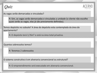 As vagas serão demarcadas e vinculadas?
Temos depósito no subsolo? A área do depósito esta contemplada da área do
apartamento?
Quantos sobressolos temos?
O sistema construtivo é em alvenaria convencional ou estrutural?
R: Sim, as vagas serão demarcadas e vinculadas a unidade (o cliente não escolhe
quais serão as vagas, elas já são previamente definidas).
R: O depósito terá 3,76m² e está na área total privativa.
R: Teremos 2 sobressolos
R: O empreendimento será executado em alvenaria convencional.
Quiz
Material preliminar sujeito a alteração e exclusivo para uso interno da Even. Proibida a divulgação. As unidades só poderão ser comercializadas mediante Registro de Incorporação
 