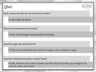 Qual a altura do nível da rua ao primeiro andar?
Teremos churrasqueira no terraço?
Quantas vagas por apartamento?
Teremos tratamento acústico no piso? Qual?
R: São 6,30m de altura.
R: Sim, será entregue churrasqueira no terraço.
R: Para os apartamentos tipo teremos 4 vagas e para o duplex 5 vagas.
R: Sim, Teremos uma manta acústica nas áreas de piso quente, que assegura um
nível de ruídos mais baixo.
Quiz
Material preliminar sujeito a alteração e exclusivo para uso interno da Even. Proibida a divulgação. As unidades só poderão ser comercializadas mediante Registro de Incorporação
 