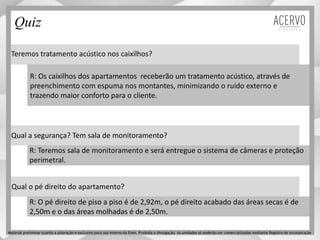 Teremos tratamento acústico nos caixilhos?
Qual a segurança? Tem sala de monitoramento?
Qual o pé direito do apartamento?
R: Os caixilhos dos apartamentos receberão um tratamento acústico, através de
preenchimento com espuma nos montantes, minimizando o ruído externo e
trazendo maior conforto para o cliente.
R: Teremos sala de monitoramento e será entregue o sistema de câmeras e proteção
perimetral.
R: O pé direito de piso a piso é de 2,92m, o pé direito acabado das áreas secas é de
2,50m e o das áreas molhadas é de 2,50m.
Quiz
Material preliminar sujeito a alteração e exclusivo para uso interno da Even. Proibida a divulgação. As unidades só poderão ser comercializadas mediante Registro de Incorporação
 
