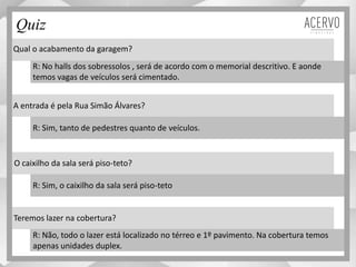 Qual o acabamento da garagem?
A entrada é pela Rua Simão Álvares?
O caixilho da sala será piso-teto?
Teremos lazer na cobertura?
R: No halls dos sobressolos , será de acordo com o memorial descritivo. E aonde
temos vagas de veículos será cimentado.
R: Sim, tanto de pedestres quanto de veículos.
R: Sim, o caixilho da sala será piso-teto
R: Não, todo o lazer está localizado no térreo e 1º pavimento. Na cobertura temos
apenas unidades duplex.
Quiz
Material preliminar sujeito a alteração e exclusivo para uso interno da Even. Proibida a divulgação. As unidades só poderão ser comercializadas mediante Registro de Incorporação
 