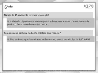 Na laje do 1º pavimento teremos teto verde?
R: Na laje do 1º pavimento teremos placas solares para atender o aquecimento da
piscina coberta e trechos em teto verde.
Quiz
Material preliminar sujeito a alteração e exclusivo para uso interno da Even. Proibida a divulgação. As unidades só poderão ser comercializadas mediante Registro de Incorporação
Será entregue banheira no banho máster? Qual modelo?
R: Sim, será entregue banheira no banho máster, Jacuzzi modelo Spazia 1,60 X 0,90.
 