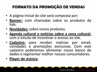 FORMATO DA PROMOÇÃO DE VENDAS
• A página inicial do site será composta por:
• Banner: com chamadas sobre os produtos da
loja.
• Novidades: sobre novos produtos.
• Agenda cultural e notícias sobre a cena cultural:
com o intuito de incentivar o acesso ao site.
• Cadastro: para receber notícias por email,
novidades e promoções exclusivas. Com este
cadastro poderemos alimentar nosso banco de
dados e segmentar melhor nossos consumidores.
• Player de música.
 