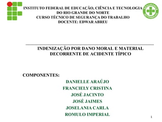 INSTITUTO FEDERAL DE EDUCAÇÃO, CIÊNCIA E TECNOLOGIA
DO RIO GRANDE DO NORTE
CURSO TÉCNICO DE SEGURANÇA DO TRABALHO
DOCENTE: EDWAR ABREU
COMPONENTES:
DANIELLE ARAÚJO
FRANCIELY CRISTINA
JOSÉ JACINTO
JOSÉ JAIMES
JOSELANIA CARLA
ROMULO IMPERIAL
INDENIZAÇÃO POR DANO MORAL E MATERIAL
DECORRENTE DE ACIDENTE TÍPICO
1
 