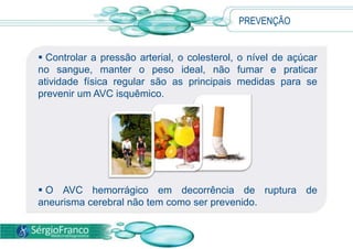 PREVENÇÃO


 Controlar a pressão arterial, o colesterol, o nível de açúcar
no sangue, manter o peso ideal, não fumar e praticar
atividade física regular são as principais medidas para se
prevenir um AVC isquêmico.




 O AVC hemorrágico em decorrência de ruptura de
aneurisma cerebral não tem como ser prevenido.
 