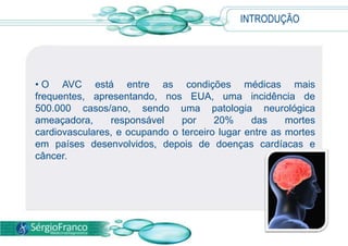 INTRODUÇÃO




• O AVC está entre as condições médicas mais
frequentes, apresentando, nos EUA, uma incidência de
500.000 casos/ano, sendo uma patologia neurológica
ameaçadora,     responsável    por     20%     das     mortes
cardiovasculares, e ocupando o terceiro lugar entre as mortes
em países desenvolvidos, depois de doenças cardíacas e
câncer.
 