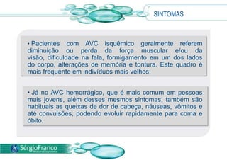 SINTOMAS



• Pacientes    com AVC isquêmico geralmente referem
diminuição ou perda da força muscular e/ou da
visão, dificuldade na fala, formigamento em um dos lados
do corpo, alterações de memória e tontura. Este quadro é
mais frequente em indivíduos mais velhos.


• Já no AVC hemorrágico, que é mais comum em pessoas
mais jovens, além desses mesmos sintomas, também são
habituais as queixas de dor de cabeça, náuseas, vômitos e
até convulsões, podendo evoluir rapidamente para coma e
óbito.
 