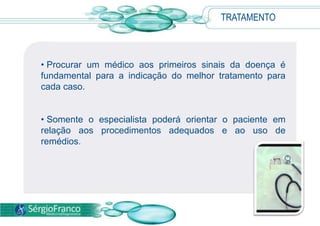TRATAMENTO



• Procurar um médico aos primeiros sinais da doença é
fundamental para a indicação do melhor tratamento para
cada caso.


• Somente o especialista poderá orientar o paciente em
relação aos procedimentos adequados e ao uso de
remédios.
 