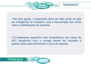 TRATAMENTO



 Na fase aguda, o tratamento deve ser feito ainda na sala
de emergência do hospital e visa a manutenção dos sinais
vitais e estabilização do paciente.



 O tratamento específico com trombolíticos (em casos de
AVC isquêmico) e/ou a cirurgia devem ser iniciados o
quanto antes para diminuírem o risco de sequela.
 