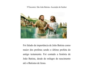 9°Encontro: São João Batista- Ascenção do Senhor
Foi falado da importância de João Batista como
maior dos profetas sendo o último profeta do
antigo testamento. Foi contado a história de
João Batista, desde do milagre do nascimento
até o Batismo de Jesus.
 