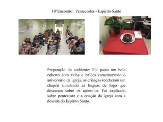10°Encontro: Pentecostes - Espirito Santo
Preparação do ambiente: Foi posto um bolo
coberto com velas e balões comemorando o
aniversário da igreja, as crianças receberam um
chapéu simulando as línguas de fogo que
desceram sobre os apóstolos. Foi explicado
sobre pentecoste e a criação da igreja com a
descida do Espirito Santo.
 