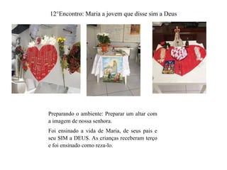 12°Encontro: Maria a jovem que disse sim a Deus
Preparando o ambiente: Preparar um altar com
a imagem de nossa senhora.
Foi ensinado a vida de Maria, de seus pais e
seu SIM a DEUS. As crianças receberam terço
e foi ensinado como reza-lo.
 