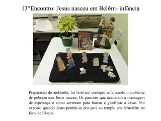 13°Encontro: Jesus nasceu em Belém- infância
Preparação do ambiente: foi feito um presépio enfatizando o ambiente
de pobreza que Jesus nasceu. Os pastores que aceitaram a mensagem
de esperança e como correram para louvar e glorificar a Jesus. Foi
exposto quando Jesus perdeu-se dos pais no templo em Jerusalém na
festa de Páscoa.
 