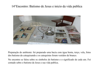 14°Encontro: Batismo de Jesus e inicio da vida publica
Preparação do ambiente: foi preparado uma bacia com água benta, terço, vela, fotos
dos batismo do catequisando e os catequistas foram vestidos de branco.
No encontro se falou sobre os símbolos do batismo e o significado de cada um. Foi
contado sobre o batismo de Jesus e sua vida publica.
 