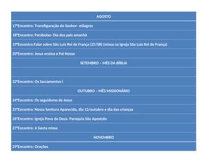 AGOSTO
17°Encontro: Transfiguração do Senhor- milagres
18°Encontro: Parábolas- Dia dos pais amanhã
19°Encontro:Falar sobre São Luis Rei de França (25/08) (missa na igreja São Luis Rei de França)
20°Encontro: Jesus ensina o Pai Nosso
SETEMBRO – MÊS DA BÍBLIA
22°Encontro: Os Sacramentos I
OUTUBRO – MÊS MISSIONÁRIO
24°Encontro: Os seguidores de Jesus
25°Encontro: Nossa Senhora Aparecida, dia 12/outubro e dia das crianças
26°Encontro: Igreja Povo de Deus- Paroquia São Apostolo
27°Encontro: A Santa missa
NOVEMBRO
29°Encontro: Orações
 