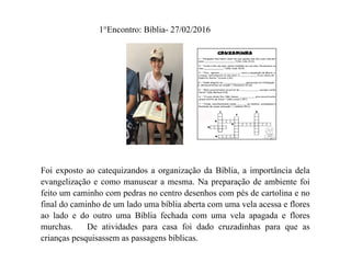 1°Encontro: Bíblia- 27/02/2016
Foi exposto ao catequizandos a organização da Bíblia, a importância dela
evangelização e como manusear a mesma. Na preparação de ambiente foi
feito um caminho com pedras no centro desenhos com pés de cartolina e no
final do caminho de um lado uma bíblia aberta com uma vela acessa e flores
ao lado e do outro uma Bíblia fechada com uma vela apagada e flores
murchas. De atividades para casa foi dado cruzadinhas para que as
crianças pesquisassem as passagens bíblicas.
 