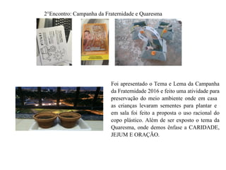 2°Encontro: Campanha da Fraternidade e Quaresma
Foi apresentado o Tema e Lema da Campanha
da Fraternidade 2016 e feito uma atividade para
preservação do meio ambiente onde em casa
as crianças levaram sementes para plantar e
em sala foi feito a proposta o uso racional do
copo plástico. Além de ser exposto o tema da
Quaresma, onde demos ênfase a CARIDADE,
JEJUM E ORAÇÃO.
 