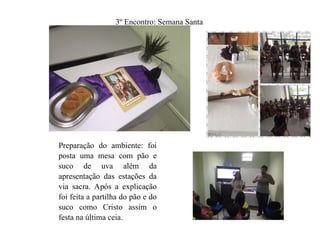 3º Encontro: Semana Santa
Preparação do ambiente: foi
posta uma mesa com pão e
suco de uva além da
apresentação das estações da
via sacra. Após a explicação
foi feita a partilha do pão e do
suco como Cristo assim o
festa na última ceia.
 