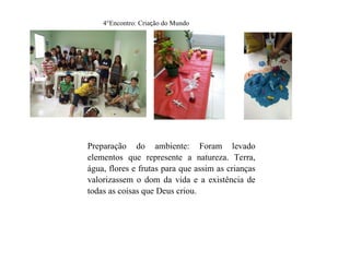 4°Encontro: Criação do Mundo
Preparação do ambiente: Foram levado
elementos que represente a natureza. Terra,
água, flores e frutas para que assim as crianças
valorizassem o dom da vida e a existência de
todas as coisas que Deus criou.
 