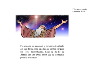 5°Encontro: Abraão
Abraão Pai da Fé
Foi exposto no encontro a coragem de Abraão
em sair de sua terra a pedido do senhor e ir para
um local desconhecido. Falou-se da Fé de
Abraão em um Deus único que se destacava
perante os demais.
 