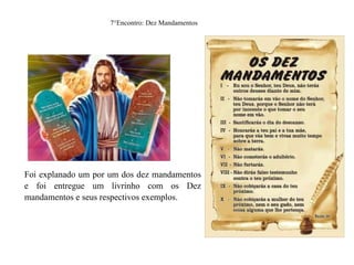 7°Encontro: Dez Mandamentos
Foi explanado um por um dos dez mandamentos
e foi entregue um livrinho com os Dez
mandamentos e seus respectivos exemplos.
 