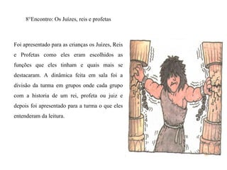 8°Encontro: Os Juízes, reis e profetas
Foi apresentado para as crianças os Juízes, Reis
e Profetas como eles eram escolhidos as
funções que eles tinham e quais mais se
destacaram. A dinâmica feita em sala foi a
divisão da turma em grupos onde cada grupo
com a historia de um rei, profeta ou juiz e
depois foi apresentado para a turma o que eles
entenderam da leitura.
 