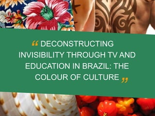 DECONSTRUCTING
INVISIBILITY THROUGH TV AND
EDUCATION IN BRAZIL: THE
COLOUR OF CULTURE
”
”
 