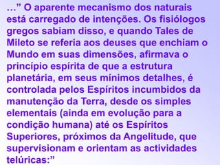 …” O aparente mecanismo dos naturais está carregado de intenções. Os fisiólogos gregos sabiam disso, e quando Tales de Mileto se referia aos deuses que enchiam o Mundo em suas dimensões, afirmava o princípio espírita de que a estrutura planetária, em seus mínimos detalhes, é controlada pelos Espíritos incumbidos da manutenção da Terra, desde os simples elementais (ainda em evolução para a condição humana) até os Espíritos Superiores, próximos da Angelitude, que supervisionam e orientam as actividades telúricas:”
