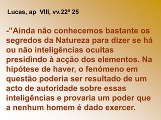 Lucas, ap  VIII, vv.22ª 25-”Ainda não conhecemos bastante os segredos da Natureza para dizer se há ou não inteligências ocultas presidindo à acção dos elementos. Na hipótese de haver, o fenómeno em questão poderia ser resultado de um acto de autoridade sobre essas inteligências e provaria um poder que a nenhum homem é dado exercer.