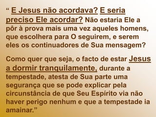 “ E Jesus não acordava?E seria preciso Ele acordar? Não estaria Ele a pôr à prova mais uma vez aqueles homens, que escolhera para O seguirem, e serem eles os continuadores de Sua mensagem?Como quer que seja, o facto de estar Jesus a dormir tranquilamente, durante a tempestade, atesta de Sua parte uma segurança que se pode explicar pela circunstância de que Seu Espírito via não haver perigo nenhum e que a tempestade ia amainar.”