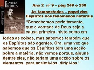 Ano 2  nº 9 – pág 249 e 250As tempestades – papel dos Espíritos nos fenómenos naturais“Concebemos perfeitamente, que a vontade de Deus seja a causa primeira, nisto como emtodas as coisas, mas sabemos também que os Espíritos são agentes. Ora, uma vez que sabemos que os Espíritos têm uma acção sobre a matéria, não vemos porque, alguns dentre eles, não teriam uma acção sobre os elementos, para acalmá-los, dirigi-los.”