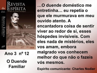 …O duende doméstico me entretinha… eu repetia o que ele murmurava em meu ouvido atento. A encantadora coisa de sentir viver ao redor de si, esses hóspedes invisíveis. Com eles nada de mistérios, eles vos amam, embora malgrado vos conhecem melhor do que não o fazeis vós mesmos.Espirito comunicante: Charles NodierAno 3  nº 12O Duende Familiar