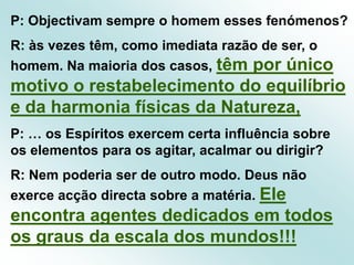 P: Objectivam sempre o homem esses fenómenos?R: às vezes têm, como imediata razão de ser, o homem. Na maioria dos casos, têm por único motivo o restabelecimento do equilíbrio e da harmonia físicas da Natureza,P: … os Espíritos exercem certa influência sobre os elementos para os agitar, acalmar ou dirigir?R: Nem poderia ser de outro modo. Deus não exerce acção directa sobre a matéria. Ele encontra agentes dedicados em todos os graus da escala dos mundos!!!