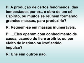 P: A produção de certos fenómenos, das tempestades por ex., é obra de um só Espírito, ou muitos se reúnem formando grandes massas, para produzi-lo?R: Reúnem-se em massas inumeráveis.P: …Eles operam com conhecimento de causa, usando do livre arbítrio, ou por efeito de instinto ou irreflectido impulso?R: Uns sim outros não.
