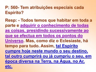 P: 560- Tem atribuições especiais cada Espírito?Resp: - Todos temos que habitar em toda a parte e adquirir o conhecimento de todas as coisas, presidindo sucessivamente ao que se efectua em todos os pontos do Universo. Mas, como diz o Eclesiaste, há tempo para tudo. Assim, tal Espírito cumpre hoje neste mundo o seu destino, tal outro cumprirá ou já cumpriu o seu, em época diversa na Terra, na Água, no Ar, etc.