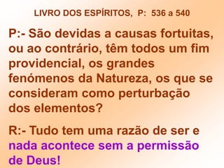 LIVRO DOS ESPÍRITOS,  P:  536 a 540P:- São devidas a causas fortuitas, ou ao contrário, têm todos um fim providencial, os grandes  fenómenos da Natureza, os que se consideram como perturbação dos elementos?R:- Tudo tem uma razão de ser e nada acontece sem a permissão de Deus!