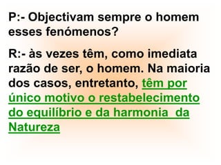 P:- Objectivam sempre o homem esses fenómenos?R:- às vezes têm, como imediata razão de ser, o homem. Na maioria dos casos, entretanto, têm por único motivo o restabelecimento do equilíbrio e da harmonia  da Natureza