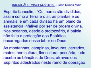 INICIAÇÃO – VIAGEM ASTRAL- João Nunes MaiaEspírito Lancelin:- “Os mares são divididos, assim como a Terra e o ar, as plantas e os animais, e em cada divisão há um plano de assistência infalível por ser de ordem divina. Nos oceanos, desde o protozoário, à baleia, não falta a protecção dos Espíritos encarregados nesse labor de Deus.As montanhas, campinas, lavouras, cerrados, matos, horticultura, floricultura, pecuária, tudo recebe as bênçãos de Deus, através dos Espíritos adestrados neste ramo de operação