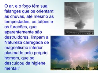 O ar, e o fogo têm sua falanges que os orientam; as chuvas, até mesmo as tempestades, os tufões e os furacões, que aparentemente são destruidores, limpam a Natureza carregada de magnetismo inferior plasmado pelo próprio homem, que se descuidou da higiene mental!”