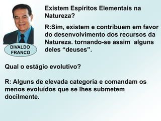 Existem Espíritos Elementais na Natureza?R:Sim, existem e contribuem em favor do desenvolvimento dos recursos da Natureza. tornando-se assim  alguns deles “deuses”.DIVALDO FRANCOQual o estágio evolutivo?R: Alguns de elevada categoria e comandam os menos evoluídos que se lhes submetem docilmente.