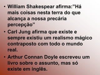 William Shakespear afirma:”Há mais coisas nesta terra do que alcança a nossa precária percepção”CarlJung afirma que existe e sempre existiu um realismo mágico contraposto com todo o mundo real.ArthurConnanDoyle escreveu um livro sobre o assunto, mas só existe em inglês.