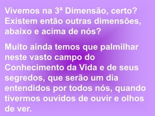 Vivemos na 3ª Dimensão, certo? Existem então outras dimensões, abaixo e acima de nós?Muito ainda temos que palmilhar neste vasto campo do Conhecimento da Vida e de seus segredos, que serão um dia entendidos por todos nós, quando tivermos ouvidos de ouvir e olhos de ver.