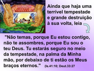Ainda que haja uma terrível tempestade e grande destruição à sua volta, leia"Não temas, porque Eu estou contigo, não te assombres, porque Eu sou o teu Deus. Tu estarás seguro no meio da tempestade, na palma da Minha mão, por debaixo de ti estão os Meus braços eternos."   (Is.41:10; Deut.33:27
