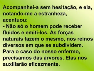 Acompanhei-a sem hesitação, e ela, notando-me a estranheza, acentuou:- Não só o homem pode receber fluidos e emiti-los. As forças naturais fazem o mesmo, nos reinos diversos em que se subdividem. Para o caso do nosso enfermo, precisamos das árvores. Elas nos auxiliarão eficazmente.