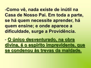 À vista da minha surpresa, rematou:Como vê, nada existe de inútil na Casa de Nosso Pai. Em toda a parte, se há quem necessite aprender, há quem ensine; e onde aparece a dificuldade, surge a Providência.