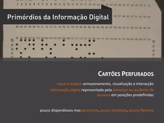 Primórdios da Informação Digital




                                                         CARTÕES PERFURADOS
                      input	
  e	
  output:	
  armazenamento,	
  visualização	
  e	
  interacção	
  
                  informação	
  digital	
  representada	
  pela	
  presença	
  ou	
  ausência	
  de	
  
                                                      buracos	
  em	
  posições	
  predeﬁnidas	
  	
  


          pouco	
  dispendiosos	
  mas	
  perecíveis,	
  pouco	
  intuiUvos,	
  pouco	
  ﬂexíveis	
  	
  
 