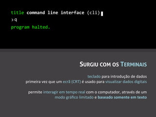 title	
  command	
  line	
  interface	
  (cli)	
  
>q
 	
  
program	
  halted.	
  




                                                      SURGIU COM OS TERMINAIS
                                                               teclado	
  para	
  introdução	
  de	
  dados	
  
        primeira	
  vez	
  que	
  um	
  ecrã	
  (CRT)	
  é	
  usado	
  para	
  visualizar	
  dados	
  digitais	
  
                                                                                                             	
  
         permite	
  interagir	
  em	
  tempo	
  real	
  com	
  o	
  computador,	
  através	
  de	
  um	
  
                              modo	
  gráﬁco	
  limitado	
  e	
  baseado	
  somente	
  em	
  texto	
  	
  
 