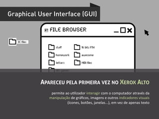 Graphical User Interface (GUI)

                 File Browser!

   EC files
                      stuff                  16 bits FTW

                      homework               awesome

                       letters               MIDI files

                       NES games



              APARECEU PELA PRIMEIRA VEZ NO XEROX ALTO
                  permite	
  ao	
  uUlizador	
  interagir	
  com	
  o	
  computador	
  através	
  da	
  
                 manipulação	
  de	
  gráﬁcos,	
  imagens	
  e	
  outros	
  indicadores	
  visuais	
  
                              (ícones,	
  botões,	
  janelas...),	
  em	
  vez	
  de	
  apenas	
  texto	
  
 