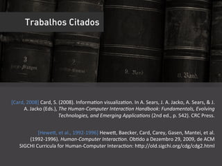 Trabalhos Citados




[Card,	
  2008]	
  Card,	
  S.	
  (2008).	
  InformaUon	
  visualizaUon.	
  In	
  A.	
  Sears,	
  J.	
  A.	
  Jacko,	
  A.	
  Sears,	
  &	
  J.	
  
     A.	
  Jacko	
  (Eds.),	
  The	
  Human-­‐Computer	
  Interac9on	
  Handbook:	
  Fundamentals,	
  Evolving	
  
                                 Technologies,	
  and	
  Emerging	
  Applica9ons	
  (2nd	
  ed.,	
  p.	
  542).	
  CRC	
  Press.	
  


                [Hewei,	
  et	
  al.,	
  1992-­‐1996]	
  Hewei,	
  Baecker,	
  Card,	
  Carey,	
  Gasen,	
  Mantei,	
  et	
  al.	
  
         (1992-­‐1996).	
  Human-­‐Computer	
  Interac9on.	
  ObUdo	
  a	
  Dezembro	
  29,	
  2009,	
  de	
  ACM	
  
     SIGCHI	
  Curricula	
  for	
  Human-­‐Computer	
  InteracUon:	
  hip://old.sigchi.org/cdg/cdg2.html	
  
                                                                                                                               	
  
 