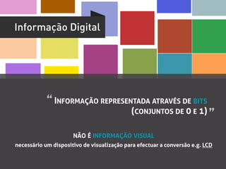 Informação Digital




            “	
  INFORMAÇÃO REPRESENTADA ATRAVÉS DE BITS
                                            (CONJUNTOS DE 0 E 1) ”	
  

                      NÃO É INFORMAÇÃO VISUAL
necessário um dispositivo de visualização para efectuar a conversão e.g. LCD
 