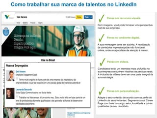 Soluções de recrutamento
Como trabalhar sua marca de talentos no LinkedIn
Pense em recursos visuais.
Com imagens, você pode fornecer uma perspectiva
real da sua empresa.
Pense no ambiente digital.
A sua mensagem deve ser sucinta. A reutilização
de conteúdos impressos pode não funcionar
online, onde a capacidade de atenção é menor.
Pense em vídeos.
Candidatos terão um interesse mais profundo na
sua empresa se ouvirem histórias de pessoas reais.
A inclusão de vídeos deve ser uma parte integral da
sua estratégia.
Pense em personalização.
Adapte o seu conteúdo de acordo com os perfis do
LinkedIn de seus visitantes. Segmente a sua Career
Page com base no cargo, setor, localidade e outras
qualidades de seu candidato.
 